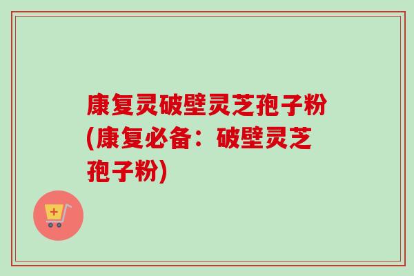 康复灵破壁灵芝孢子粉(康复必备：破壁灵芝孢子粉)