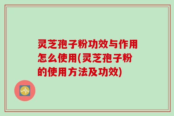 灵芝孢子粉功效与作用怎么使用(灵芝孢子粉的使用方法及功效)