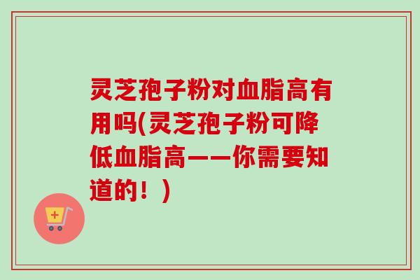 灵芝孢子粉对血脂高有用吗(灵芝孢子粉可降低血脂高——你需要知道的！)