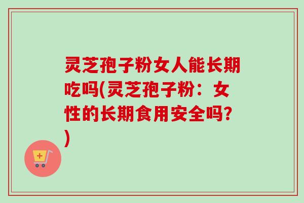 灵芝孢子粉女人能长期吃吗(灵芝孢子粉：女性的长期食用安全吗？)
