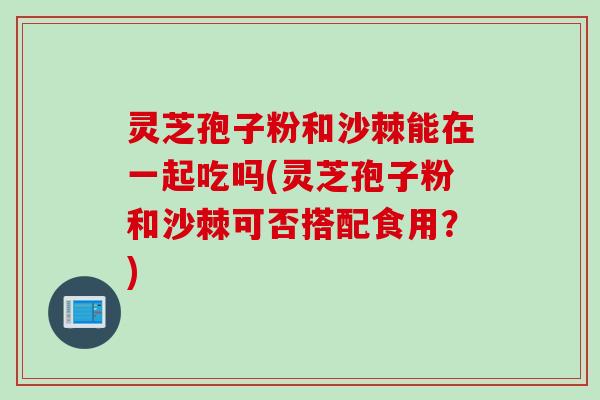 灵芝孢子粉和沙棘能在一起吃吗(灵芝孢子粉和沙棘可否搭配食用?) 灵芝孢子粉和沙棘能在一起吃吗(灵芝孢子粉和沙棘可否搭配食用?)