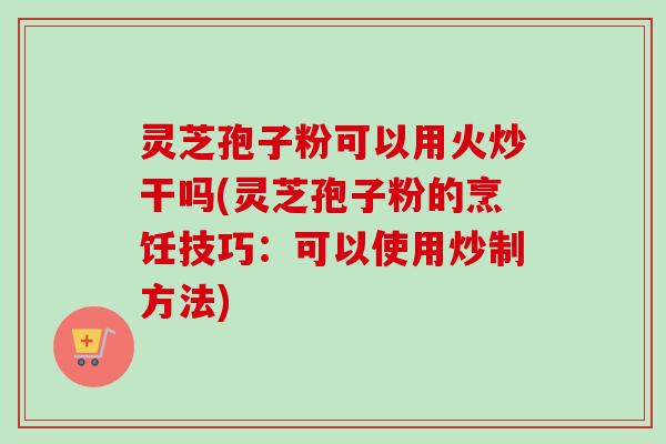 灵芝孢子粉可以用火炒干吗(灵芝孢子粉的烹饪技巧：可以使用炒制方法)