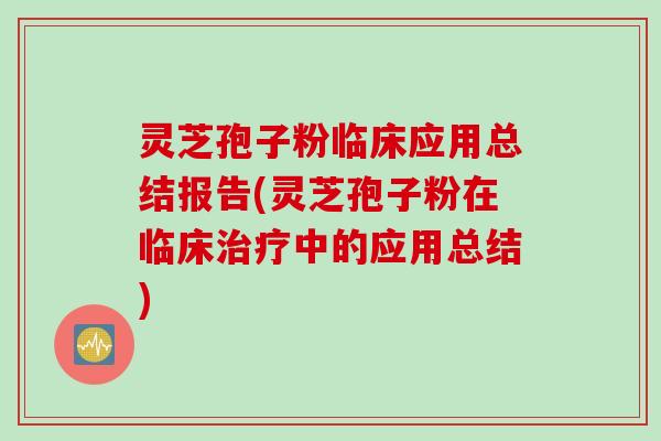 灵芝孢子粉临床应用总结报告(灵芝孢子粉在临床治疗中的应用总结)