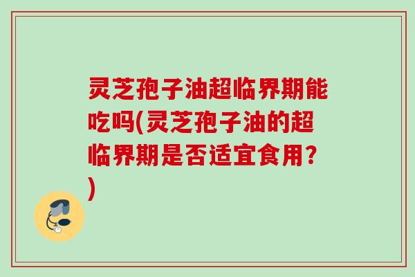 灵芝孢子油超临界期能吃吗(灵芝孢子油的超临界期是否适宜食用？)