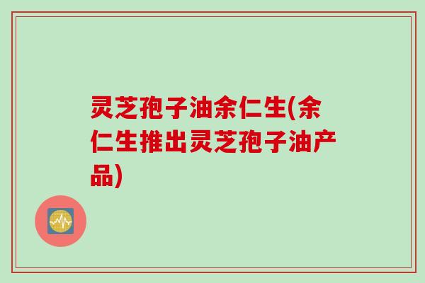 灵芝孢子油余仁生(余仁生推出灵芝孢子油产品)