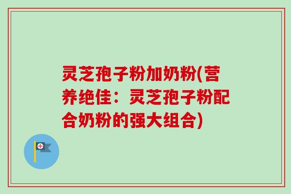 灵芝孢子粉加奶粉(营养绝佳：灵芝孢子粉配合奶粉的强大组合)