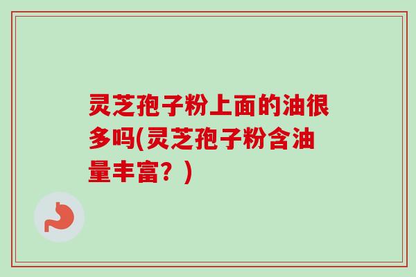 灵芝孢子粉上面的油很多吗(灵芝孢子粉含油量丰富？)