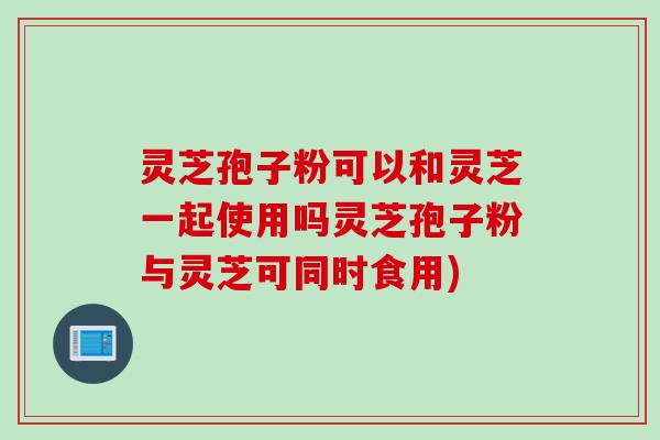 灵芝孢子粉可以和灵芝一起使用吗灵芝孢子粉与灵芝可同时食用)