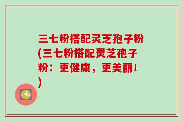 三七粉搭配灵芝孢子粉(三七粉搭配灵芝孢子粉：更健康，更美丽！)