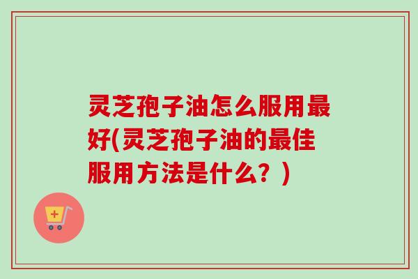 灵芝孢子油怎么服用最好(灵芝孢子油的最佳服用方法是什么？)