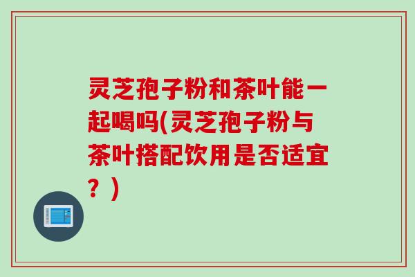 灵芝孢子粉和茶叶能一起喝吗(灵芝孢子粉与茶叶搭配饮用是否适宜？)