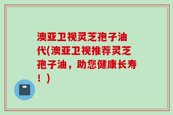 澳亚卫视灵芝孢子油 代(澳亚卫视推荐灵芝孢子油，助您健康长寿！)