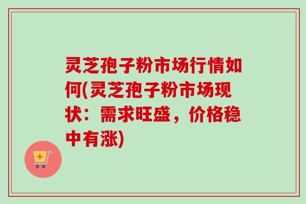 灵芝孢子粉市场行情如何(灵芝孢子粉市场现状：需求旺盛，价格稳中有涨)