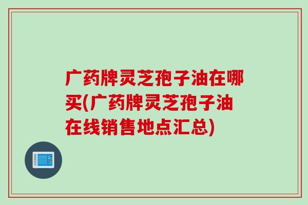 广药牌灵芝孢子油在哪买(广药牌灵芝孢子油在线销售地点汇总)
