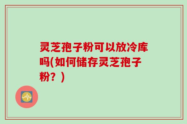 灵芝孢子粉可以放冷库吗(如何储存灵芝孢子粉？)