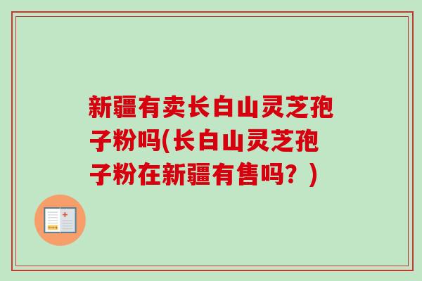 新疆有卖长白山灵芝孢子粉吗(长白山灵芝孢子粉在新疆有售吗?) 新疆有卖长白山灵芝孢子粉吗(长白山灵芝孢子粉在新疆有售吗?)