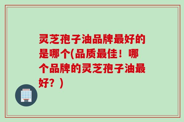 灵芝孢子油品牌最好的是哪个(品质最佳！哪个品牌的灵芝孢子油最好？)