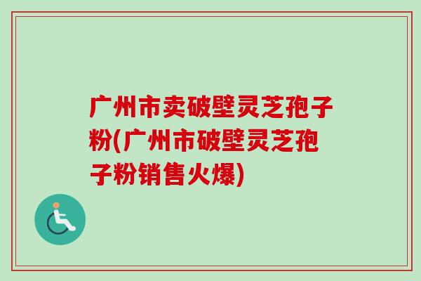 广州市卖破壁灵芝孢子粉(广州市破壁灵芝孢子粉销售火爆)