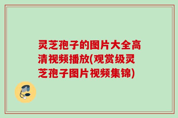 灵芝孢子的图片大全高清视频播放(观赏级灵芝孢子图片视频集锦)