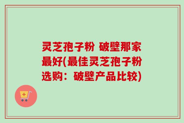 灵芝孢子粉 破壁那家最好(最佳灵芝孢子粉选购：破壁产品比较)