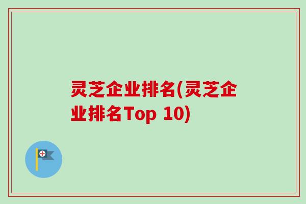 灵芝企业排名(灵芝企业排名Top 10)