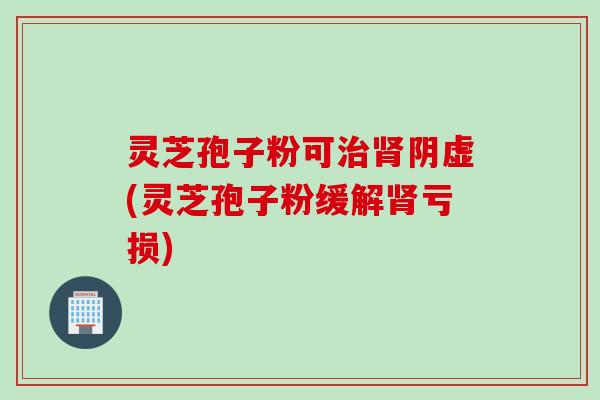 灵芝孢子粉可治肾阴虚(灵芝孢子粉缓解肾亏损)