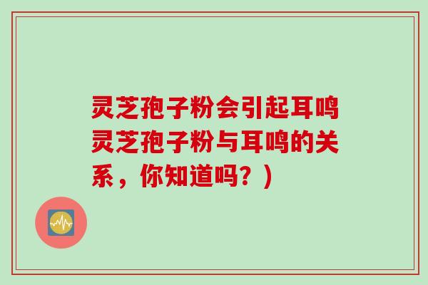 灵芝孢子粉会引起耳鸣灵芝孢子粉与耳鸣的关系，你知道吗？)