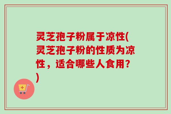 灵芝孢子粉属于凉性(灵芝孢子粉的性质为凉性，适合哪些人食用？)