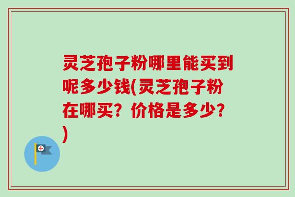 灵芝孢子粉哪里能买到呢多少钱(灵芝孢子粉在哪买？价格是多少？)