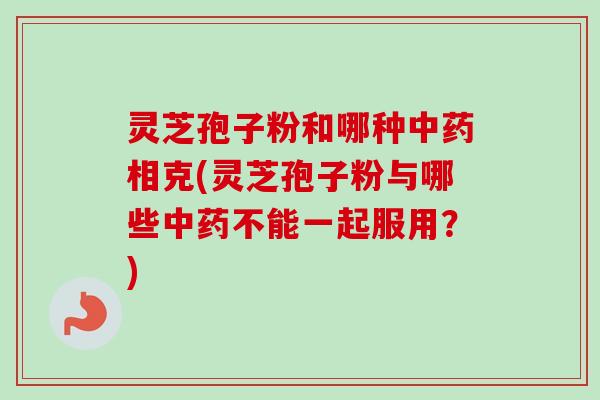 灵芝孢子粉和哪种中药相克(灵芝孢子粉与哪些中药不能一起服用？)