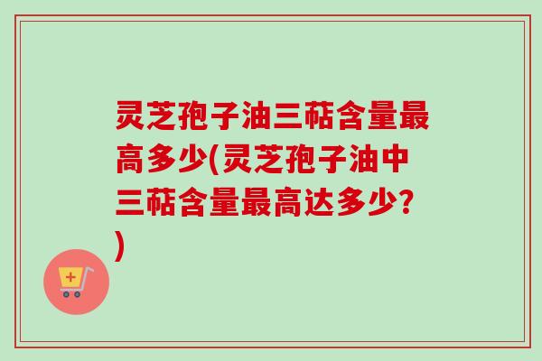 灵芝孢子油三萜含量最高多少(灵芝孢子油中三萜含量最高达多少？)