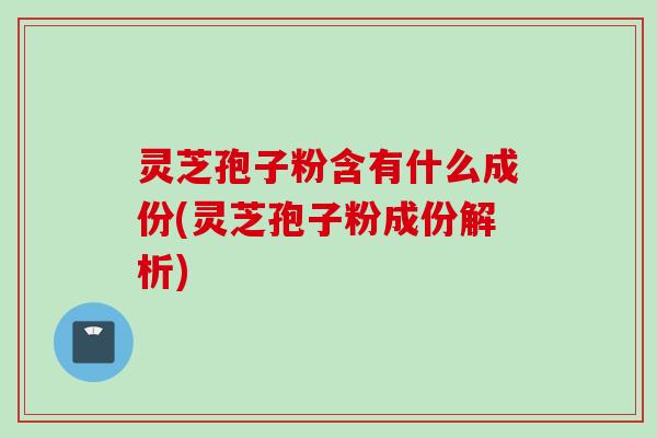 灵芝孢子粉含有什么成份(灵芝孢子粉成份解析)
