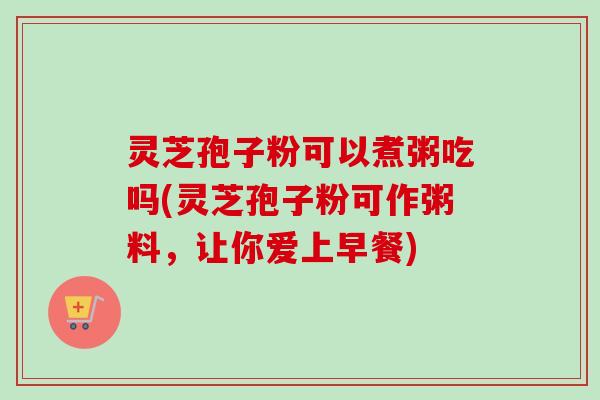 灵芝孢子粉可以煮粥吃吗(灵芝孢子粉可作粥料，让你爱上早餐)