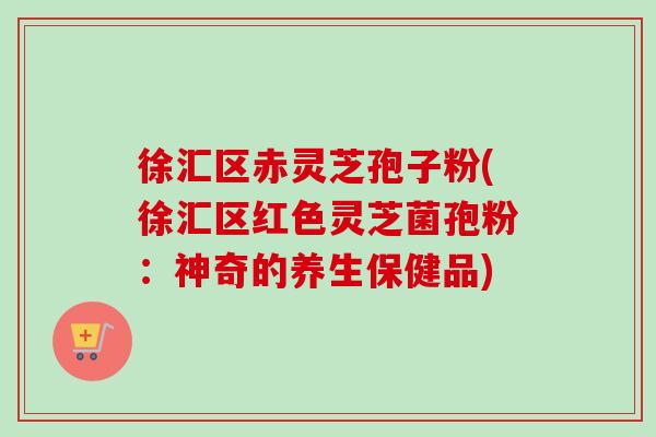 徐汇区赤灵芝孢子粉(徐汇区红色灵芝菌孢粉：神奇的养生保健品)