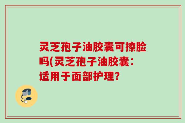 灵芝孢子油胶囊可擦脸吗(灵芝孢子油胶囊:适用于面部护理? 灵芝孢子油胶囊可擦脸吗(灵芝孢子油胶囊:适用于面部护理?