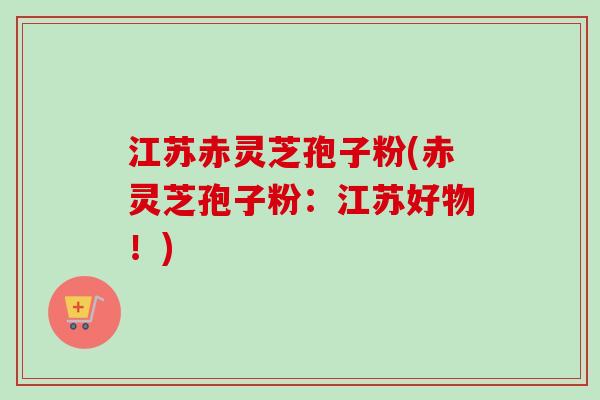 江苏赤灵芝孢子粉(赤灵芝孢子粉：江苏好物！)