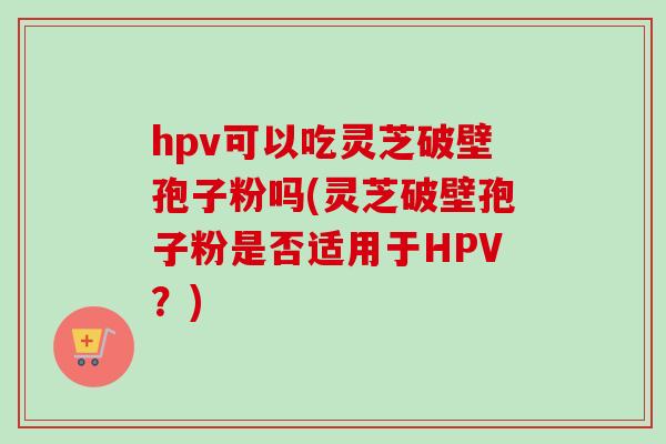 hpv可以吃灵芝破壁孢子粉吗(灵芝破壁孢子粉是否适用于HPV？)