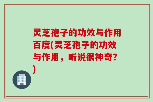 灵芝孢子的功效与作用百度(灵芝孢子的功效与作用，听说很神奇？)