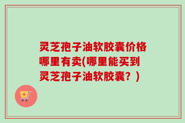 灵芝孢子油软胶囊价格哪里有卖(哪里能买到灵芝孢子油软胶囊？)