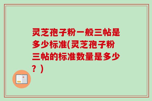 灵芝孢子粉一般三帖是多少标准(灵芝孢子粉三帖的标准数量是多少？)