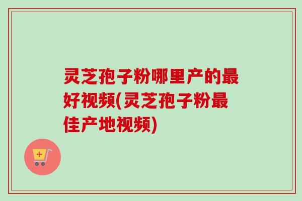 灵芝孢子粉哪里产的最好视频(灵芝孢子粉最佳产地视频)