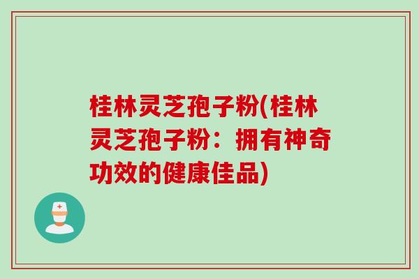 桂林灵芝孢子粉(桂林灵芝孢子粉：拥有神奇功效的健康佳品)
