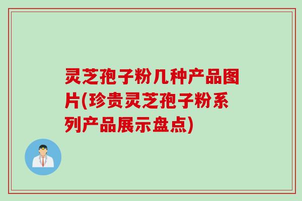 灵芝孢子粉几种产品图片(珍贵灵芝孢子粉系列产品展示盘点)
