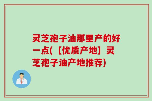 灵芝孢子油那里产的好一点(【优质产地】灵芝孢子油产地推荐)