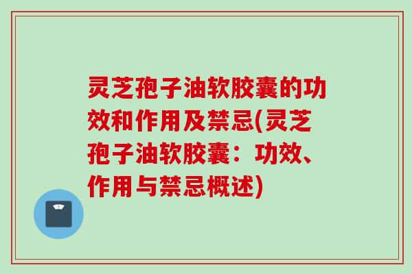 灵芝孢子油软胶囊的功效和作用及禁忌(灵芝孢子油软胶囊：功效、作用与禁忌概述)