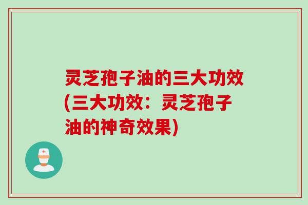 灵芝孢子油的三大功效(三大功效：灵芝孢子油的神奇效果)