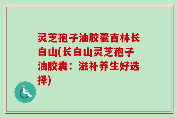 灵芝孢子油胶囊吉林长白山(长白山灵芝孢子油胶囊:滋补养生好选择) 灵芝孢子油胶囊吉林长白山(长白山灵芝孢子油胶囊:滋补养生好选择)