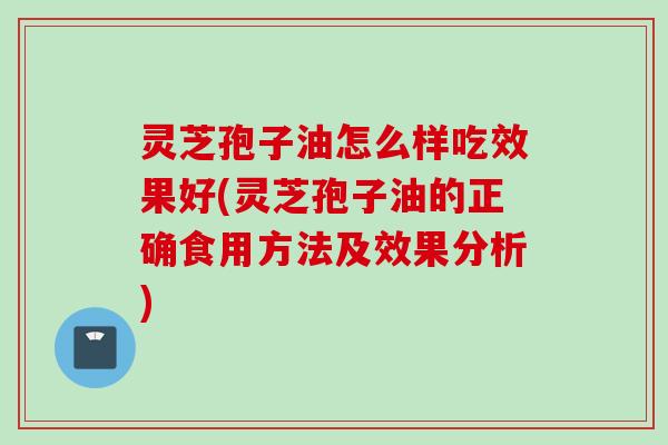 灵芝孢子油怎么样吃效果好(灵芝孢子油的正确食用方法及效果分析)