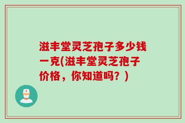 滋丰堂灵芝孢子多少钱一克(滋丰堂灵芝孢子价格，你知道吗？)