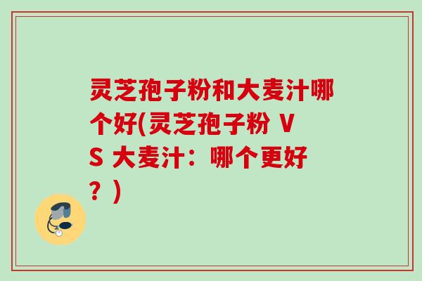 灵芝孢子粉和大麦汁哪个好(灵芝孢子粉 VS 大麦汁：哪个更好？)